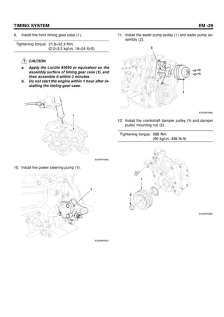 TIMING SYSTEM EM -29
9. Install the front timing gear case (1).
Tightening torque: 21.6~32.3 Nm
(2.2~3.3 kgf.m, 16~24 Ib-ft)
CAUTION
a. Apply the Loctite #5699 or equivalent on the
assembly surface of timing gear case (1), and
then assemble it within 3 minutes.
b. Do not start the engine within 1 hour after in-
stalling the timing gear case.
1
SUDEM7066L
10. Install the power steering pump (1).
1
SUDEM7067L
11. Install the water pump pulley (1) and water pump as-
sembly (2).
2
1
SUDEM7068L
12. Install the crankshaft damper pulley (1) and damper
pulley mounting nut (2).
Tightening torque: 588 Nm
(60 kgf.m, 436 Ib-ft)
1
2
SUDEM7069L
 