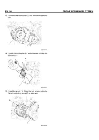 EM -30 ENGINE MECHANICAL SYSTEM
13. Install the vacuum pump (1) and alternator assembly
(2).
1
2
SUDEM7070L
14. Install the cooling fan (1) and automatic cooling fan
coupling (2).
1
2
SUDEM7071L
15. Install the V-belt (1). Adjust the belt tension using the
tension adjusting screw (2) of alternator.
1
2
SUDEM7072L
 