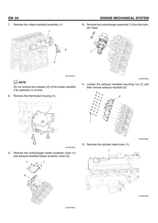 EM -34 ENGINE MECHANICAL SYSTEM
7. Remove the intake manifold assembly (1).
1
2
SUDEM7081L
NOTE
Do not remove the actuator (2) of the intake manifold
if its operation is normal.
8. Remove the thermostat housing (1).
1
SUDEM7082L
9. Remove the turbocharger heater protector cover (1)
and exhaust manifold heater protector cover (2).
1
2
SUDEM7083L
10. Remove the turbocharger assembly (1) from the cylin-
der head.
1
SUDEM7084L
11. Loosen the exhaust manifold mounting nut (1) and
then remove exhaust manifold (2).
1
2
SUDEM7085L
12. Remove the cylinder head cover (1).
1
SUDEM7086L
 