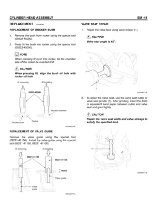 CYLINDER HEAD ASSEMBLY EM -41
REPLACEMENT E03FAF94
REPLACEMENT OF ROCKER BUSH
1. Remove the bush from rocker using the special tool
(09222-45000).
2. Press fit the bush into rocker using the special tool
(09222-45000).
NOTE
When pressing fit bush into rocker, let the chamber
side of the rocker be inserted first.
CAUTION
When pressing fit, align the bush oil hole with
rocker oil hole.
09222-45000
At removing At installing
Rocker chamber
Rocker
Rocker bush
SUDEM7110L
REPALCEMENT OF VALVE GUIDE
Remove the valve guide using the special tool
(09221-41100). Install the valve guide using the special
tool (09221-41150, 09221-41100).
09221-41100
09221-41150
18mm
At removing At installing
Valve guide
Valve
guide
SUDEM7111L
VALVE SEAT REPAIR
1. Repair the valve face using valve refacer (1).
CAUTION
Valve seat angle is 45 .
1
SUDEM7112L
2. To repair the valve seat, use the valve seat cutter or
valve seat grinder (1). After grinding, insert the #400
or equivalent sand paper between cutter and valve
seat and grind lightly.
CAUTION
Repair the valve seat width and valve sinkage to
satisfy the specified limit.
1
SUDEM7113L
 