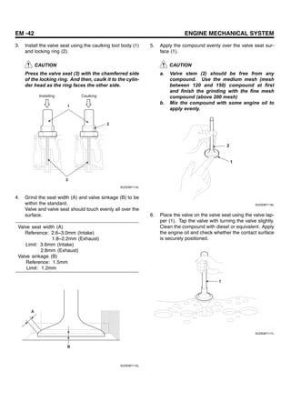 EM -42 ENGINE MECHANICAL SYSTEM
3. Install the valve seat using the caulking tool body (1)
and locking ring (2).
CAUTION
Press the valve seat (3) with the chamferred side
of the locking ring. And then, caulk it to the cylin-
der head as the ring faces the other side.
2
3
1
Installing Caulking
SUDEM7114L
4. Grind the seat width (A) and valve sinkage (B) to be
within the standard.
Valve and valve seat should touch evenly all over the
surface.
Valve seat width (A)
Reference: 2.6~3.0mm (Intake)
1.8~2.2mm (Exhaust)
Limit: 3.6mm (Intake)
2.8mm (Exhaust)
Valve sinkage (B)
Reference: 1.5mm
Limit: 1.2mm
A
B
SUDEM7115L
5. Apply the compound evenly over the valve seat sur-
face (1).
CAUTION
a. Valve stem (2) should be free from any
compound. Use the medium mesh (mesh
between 120 and 150) compound at first
and finish the grinding with the fine mesh
compound (above 200 mesh)
b. Mix the compound with some engine oil to
apply evenly.
2
1
SUDEM7116L
6. Place the valve on the valve seat using the valve lap-
per (1). Tap the valve with turning the valve slightly.
Clean the compound with diesel or equivalent. Apply
the engine oil and check whether the contact surface
is securely positioned.
1
SUDEM7117L
 