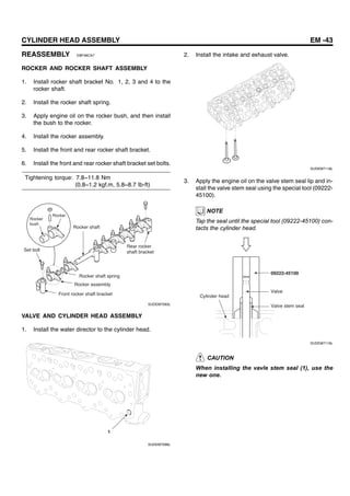 CYLINDER HEAD ASSEMBLY EM -43
REASSEMBLY EBF48CA7
ROCKER AND ROCKER SHAFT ASSEMBLY
1. Install rocker shaft bracket No. 1, 2, 3 and 4 to the
rocker shaft.
2. Install the rocker shaft spring.
3. Apply engine oil on the rocker bush, and then install
the bush to the rocker.
4. Install the rocker assembly.
5. Install the front and rear rocker shaft bracket.
6. Install the front and rear rocker shaft bracket set bolts.
Tightening torque: 7.8~11.8 Nm
(0.8~1.2 kgf.m, 5.8~8.7 Ib-ft)
Rocker
Rocker
bush
Set bolt
Rocker shaft
Rocker shaft spring
Rocker assembly
Front rocker shaft bracket
Rear rocker
shaft bracket
SUDEM7093L
VALVE AND CYLINDER HEAD ASSEMBLY
1. Install the water director to the cylinder head.
1
SUDEM7096L
2. Install the intake and exhaust valve.
SUDEM7118L
3. Apply the engine oil on the valve stem seal lip and in-
stall the valve stem seal using the special tool (09222-
45100).
NOTE
Tap the seal until the special tool (09222-45100) con-
tacts the cylinder head.
09222-45100
Cylinder head
Valve
Valve stem seal
SUDEM7119L
CAUTION
When installing the vavle stem seal (1), use the
new one.
 