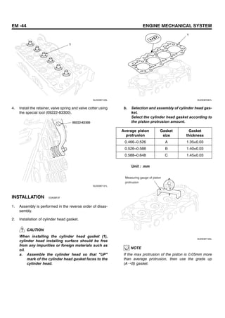 EM -44 ENGINE MECHANICAL SYSTEM
1
SUDEM7120L
4. Install the retainer, valve spring and valve cotter using
the special tool (09222-83300).
09222-83300
SUDEM7121L
INSTALLATION EDA3BF2F
1. Assembly is performed in the reverse order of disas-
sembly.
2. Installation of cylinder head gasket.
CAUTION
When installing the cylinder head gasket (1),
cylinder head installing surface should be free
from any impurities or foreign materials such as
oil.
a. Assemble the cylinder head so that "UP"
mark of the cylinder head gasket faces to the
cylinder head.
1
SUDEM7097L
b. Selection and assembly of cylinder head gas-
ket.
Select the cylinder head gasket according to
the piston protrusion amount.
Average piston
protrusion
Gasket
size
Gasket
thickness
0.466~0.526 A 1.35±0.03
0.526~0.588 B 1.40±0.03
0.588~0.648 C 1.45±0.03
Unit : mm
Measuring gauge of piston
protrusion
SUDEM7122L
NOTE
If the max protrusion of the piston is 0.05mm more
than average protrusion, then use the grade up
(A→B) gasket.
 