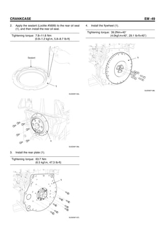 CRANKCASE EM -49
2. Apply the sealant (Loctite #5699) to the rear oil seal
(1), and then install the rear oil seal.
Tightening torque: 7.8~11.8 Nm
(0.8~1.2 kgf.m, 5.8~8.7 Ib-ft)
1
Sealant
SUDEM7135L
1
SUDEM7136L
3. Install the rear plate (1).
Tightening torque: 63.7 Nm
(6.5 kgf.m, 47.3 Ib-ft)
1
SUDEM7137L
4. Install the flywheel (1).
Tightening torque: 39.2Nm+40
(4.0kgf.m+40 , 29.1 Ib-ft+40 )
1
SUDEM7138L
 