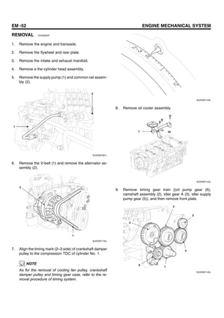 EM -52 ENGINE MECHANICAL SYSTEM
REMOVAL EE4DAE0F
1. Remove the engine and transaxle.
2. Remove the flywheel and rear plate.
3. Remove the intake and exhaust manifold.
4. Remove e the cylinder head assembly.
5. Remove the supply pump (1) and common rail assem-
bly (2).
1
2
SUDEM7281L
6. Remove the V-belt (1) and remove the alternator as-
sembly (2).
2
1
SUDEM7142L
7. Align the timing mark (2~3 side) of crankshaft damper
pulley to the compression TDC of cylinder No. 1.
NOTE
As for the removal of cooling fan pulley, crankshaft
damper pulley and timing gear case, refer to the re-
moval procedure of timing system.
SUDEM7143L
8. Remove oil cooler assembly.
1
SUDEM7144L
9. Remove timing gear train [(oil pump gear (6),
camshaft assembly (2), idler gear A (3), idler supply
pump gear (5)), and then remove front plate.
5
4
3
2
6
1
SUDEM7145L
 
