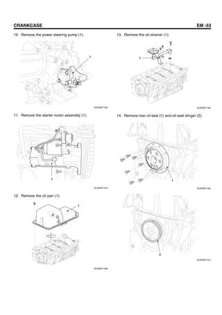 CRANKCASE EM -53
10. Remove the power steering pump (1).
1
SUDEM7146L
11. Remove the starter motor assembly (1).
1
SUDEM7147L
12. Remove the oil pan (1).
1
SUDEM7148L
13. Remove the oil strainer (1).
1
SUDEM7149L
14. Remove rear oil seal (1) and oil seal slinger (2).
1
SUDEM7150L
2
SUDEM7151L
 