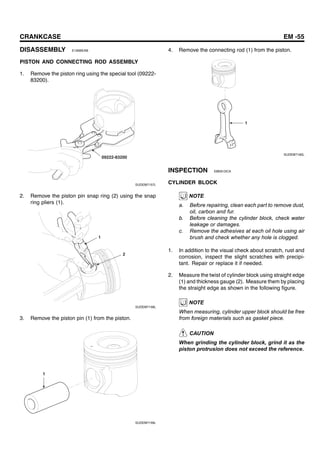 CRANKCASE EM -55
DISASSEMBLY E190BEAB
PISTON AND CONNECTING ROD ASSEMBLY
1. Remove the piston ring using the special tool (09222-
83200).
09222-83200
SUDEM7157L
2. Remove the piston pin snap ring (2) using the snap
ring pliers (1).
1
2
SUDEM7158L
3. Remove the piston pin (1) from the piston.
1
SUDEM7159L
4. Remove the connecting rod (1) from the piston.
1
SUDEM7160L
INSPECTION EBE61DCA
CYLINDER BLOCK
NOTE
a. Before repairing, clean each part to remove dust,
oil, carbon and fur.
b. Before cleaning the cylinder block, check water
leakage or damages.
c. Remove the adhesives at each oil hole using air
brush and check whether any hole is clogged.
1. In addition to the visual check about scratch, rust and
corrosion, inspect the slight scratches with precipi-
tant. Repair or replace it if needed.
2. Measure the twist of cylinder block using straight edge
(1) and thickness gauge (2). Measure them by placing
the straight edge as shown in the following figure.
NOTE
When measuring, cylinder upper block should be free
from foreign materials such as gasket piece.
CAUTION
When grinding the cylinder block, grind it as the
piston protrusion does not exceed the reference.
 