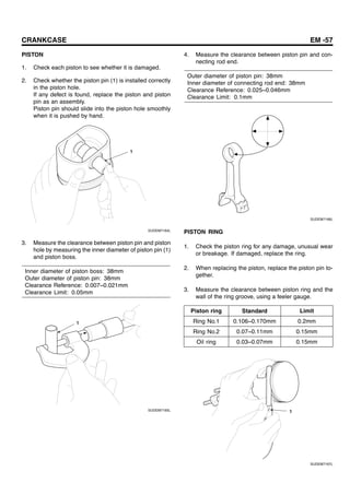 CRANKCASE EM -57
PISTON
1. Check each piston to see whether it is damaged.
2. Check whether the piston pin (1) is installed correctly
in the piston hole.
If any defect is found, replace the piston and piston
pin as an assembly.
Piston pin should slide into the piston hole smoothly
when it is pushed by hand.
1
SUDEM7164L
3. Measure the clearance between piston pin and piston
hole by measuring the inner diameter of piston pin (1)
and piston boss.
Inner diameter of piston boss: 38mm
Outer diameter of piston pin: 38mm
Clearance Reference: 0.007~0.021mm
Clearance Limit: 0.05mm
1
SUDEM7165L
4. Measure the clearance between piston pin and con-
necting rod end.
Outer diameter of piston pin: 38mm
Inner diameter of connecting rod end: 38mm
Clearance Reference: 0.025~0.046mm
Clearance Limit: 0.1mm
SUDEM7166L
PISTON RING
1. Check the piston ring for any damage, unusual wear
or breakage. If damaged, replace the ring.
2. When replacing the piston, replace the piston pin to-
gether.
3. Measure the clearance between piston ring and the
wall of the ring groove, using a feeler gauge.
Piston ring Standard Limit
Ring No.1 0.106~0.170mm 0.2mm
Ring No.2 0.07~0.11mm 0.15mm
Oil ring 0.03~0.07mm 0.15mm
1
SUDEM7167L
 