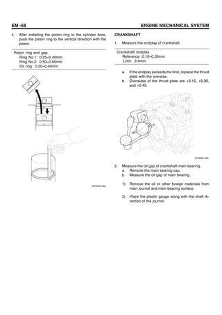 EM -58 ENGINE MECHANICAL SYSTEM
4. After installing the piston ring to the cylinder bore,
push the piston ring to the vertical direction with the
piston.
Piston ring end gap
Ring No.1: 0.25~0.40mm
Ring No.2: 0.50~0.65mm
Oil ring: 0.20~0.40mm
SUDEM7168L
CRANKSHAFT
1. Measure the endplay of crankshaft.
Crankshaft endplay
Reference :0.10~0.26mm
Limit: 0.4mm
a. If the endplay exceeds the limit, replace the thrust
plate with the oversize.
b. Oversizes of the thrust plate are +0.15, +0.30,
and +0.45.
SUDEM7169L
2. Measure the oil gap of crankshaft main bearing.
a. Remove the main bearing cap.
b. Measure the oil gap of main bearing.
1) Remove the oil or other foreign materials from
main journal and main bearing surface.
2) Place the plastic gauge along with the shaft di-
rection of the journal.
 