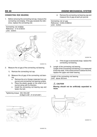 EM -60 ENGINE MECHANICAL SYSTEM
CONNECTING ROD BEARING
1. Before removing the connecting rod cap, measure the
connecting rod endplay. If the gap exceeds the refer-
ence, replace the connecting rod.
Connecting rod endplay
Reference: 0.15~0.45mm
Limit: 0.6mm
SUDEM7174L
2. Measure the oil gap of the connecting rod bearing.
1) Remove the connecting rod cap.
2) Measure the oil gap of the connecting rod bear-
ing.
a. Remove the oil or foreign materials from pin
journal and connecting rod bearing surface.
b. Place the plastic gauge on the shaft of pin
journal along with its direction.
c. Install the connecting rod bearing cap and
fasten the bolt.
Tightening torque: 29.4 Nm+90
(3.0kgf.m+90 , 21.8 Ib-ft+90 )
SUDEM7175L
d. Remove the connecting rod bearing cap and
measure the oil gap at each pin journal.
Connecting rod oil gap
Reference: 0.040~0.099mm
Limit: 0.2mm
SUDEM7176L
e. If the oil gap is excessively large, replace the
connecting rod bearing.
3. Length of the connecting rod bearing.
Length of the Connecting rod bearing (1) is measured
at the free state. If the measurement is below the limit,
replace the upper and lower bearing.
Length of the connecting rod bearing
Limit: above 69.5mm
CAUTION
Bearing should not be artificially expanded to
reuse.
1
SUDEM7177L
 