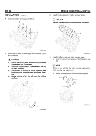 EM -62 ENGINE MECHANICAL SYSTEM
INSTALLATION EE5ABFA8
1. Install oil jet (1) to the cylinder block.
1
SUDEM7182L
2. Install thrust plate (1) and upper main bearing (2) to
the crankcase.
CAUTION
a. Install the thrust plate with the oil grooveless
side toward the crankcase.
b. Align the lug groove of crankcase with the lug
of main bearing.
c. Since there is oil hole at upper bearing, take
care not to be interchanged with lower bear-
ing.
d. Apply engine oil on the all over the sliding
surface.
2
1
SUDEM7183L
3. Install the crankshaft (1) to the cylinder block.
CAUTION
Handle crankshaft carefully not to be damaged.
1
SUDEM7184L
4. Install the front, rear and main bearing caps.
a. Insert the lower main bearing (1) into bearing cap
(2).
NOTE
Check to see whether the main bearing lug matches
main bearing cap lug groove.
b. Install thrust plate (3) to the rear-bearing cap.
2
1
3
SUDEM7185L
 