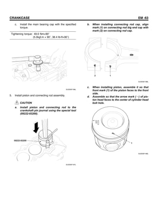 CRANKCASE EM -63
c. Install the main bearing cap with the specified
torque.
Tightening torque: 49.0 Nm+90
(5.0kgf.m + 90 , 36.4 Ib-ft+90 )
SUDEM7186L
5. Install piston and connecting rod assembly.
CAUTION
a. Install piston and connecting rod to the
crankshaft pin journal using the special tool
(09222-83200).
09222-83200
SUDEM7187L
b. When installing connecting rod cap, align
mark (1) on connecting rod big end cap with
mark (2) on connecting rod cap.
1
2 1
SUDEM7188L
c. When installing piston, assemble it so that
front mark (1) of the piston faces to the front
side.
d. Assemble so that the arrow mark (→) of pis-
ton head faces to the center of cylinder head
bolt hole.
1
SUDEM7189L
 