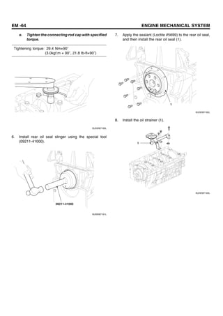 EM -64 ENGINE MECHANICAL SYSTEM
e. Tighten the connecting rod cap with specified
torque.
Tightening torque: 29.4 Nm+90
(3.0kgf.m + 90 , 21.8 Ib-ft+90 )
SUDEM7190L
6. Install rear oil seal slinger using the special tool
(09211-41000).
09211-41000
SUDEM7191L
7. Apply the sealant (Loctite #5699) to the rear oil seal,
and then install the rear oil seal (1).
1
SUDEM7192L
8. Install the oil strainer (1).
1
SUDEM7193L
 