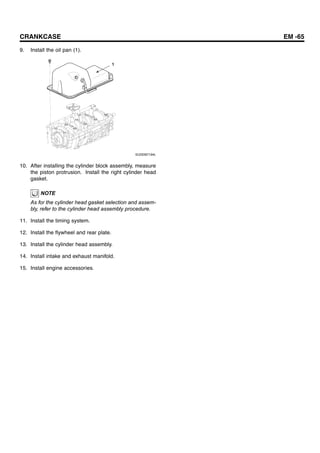 CRANKCASE EM -65
9. Install the oil pan (1).
1
SUDEM7194L
10. After installing the cylinder block assembly, measure
the piston protrusion. Install the right cylinder head
gasket.
NOTE
As for the cylinder head gasket selection and assem-
bly, refer to the cylinder head assembly procedure.
11. Install the timing system.
12. Install the flywheel and rear plate.
13. Install the cylinder head assembly.
14. Install intake and exhaust manifold.
15. Install engine accessories.
 