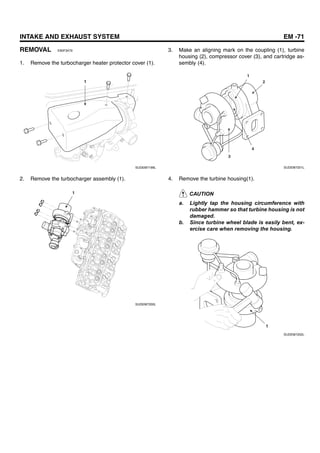 INTAKE AND EXHAUST SYSTEM EM -71
REMOVAL E90F3479
1. Remove the turbocharger heater protector cover (1).
1
SUDEM7199L
2. Remove the turbocharger assembly (1).
1
SUDEM7200L
3. Make an aligning mark on the coupling (1), turbine
housing (2), compressor cover (3), and cartridge as-
sembly (4).
1
2
3
4
SUDEM7201L
4. Remove the turbine housing(1).
CAUTION
a. Lightly tap the housing circumference with
rubber hammer so that turbine housing is not
damaged.
b. Since turbine wheel blade is easily bent, ex-
ercise care when removing the housing.
1
SUDEM7202L
 