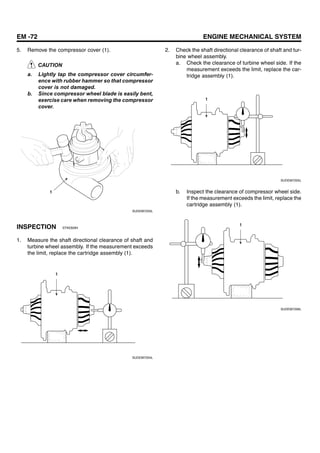 EM -72 ENGINE MECHANICAL SYSTEM
5. Remove the compressor cover (1).
CAUTION
a. Lightly tap the compressor cover circumfer-
ence with rubber hammer so that compressor
cover is not damaged.
b. Since compressor wheel blade is easily bent,
exercise care when removing the compressor
cover.
1
SUDEM7203L
INSPECTION EFAE8284
1. Measure the shaft directional clearance of shaft and
turbine wheel assembly. If the measurement exceeds
the limit, replace the cartridge assembly (1).
1
SUDEM7204L
2. Check the shaft directional clearance of shaft and tur-
bine wheel assembly.
a. Check the clearance of turbine wheel side. If the
measurement exceeds the limit, replace the car-
tridge assembly (1).
1
SUDEM7205L
b. Inspect the clearance of compressor wheel side.
If the measurement exceeds the limit, replace the
cartridge assembly (1).
1
SUDEM7206L
 