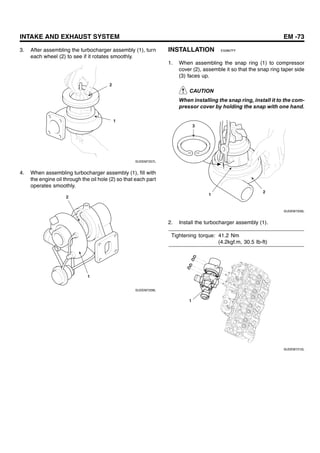 INTAKE AND EXHAUST SYSTEM EM -73
3. After assembling the turbocharger assembly (1), turn
each wheel (2) to see if it rotates smoothly.
2
1
SUDEM7207L
4. When assembling turbocharger assembly (1), fill with
the engine oil through the oil hole (2) so that each part
operates smoothly.
2
1
SUDEM7208L
INSTALLATION E50867FF
1. When assembling the snap ring (1) to compressor
cover (2), assemble it so that the snap ring taper side
(3) faces up.
CAUTION
When installing the snap ring, install it to the com-
pressor cover by holding the snap with one hand.
2
1
3
SUDEM7209L
2. Install the turbocharger assembly (1).
Tightening torque: 41.2 Nm
(4.2kgf.m, 30.5 Ib-ft)
1
SUDEM7210L
 