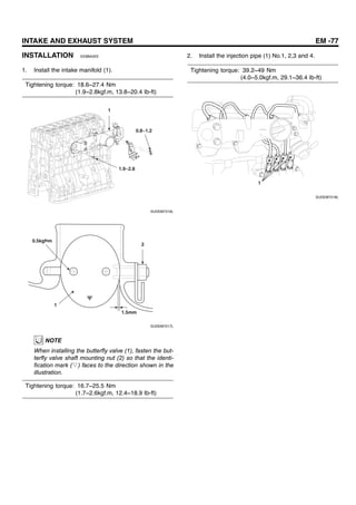 INTAKE AND EXHAUST SYSTEM EM -77
INSTALLATION EE8BA5EE
1. Install the intake manifold (1).
Tightening torque: 18.6~27.4 Nm
(1.9~2.8kgf.m, 13.8~20.4 Ib-ft)
1
1.9~2.8
0.8~1.2
SUDEM7216L
1
2
1.5mm
0.5kgf•m
SUDEM7217L
NOTE
When installing the butterfly valve (1), fasten the but-
terfly valve shaft mounting nut (2) so that the identi-
fication mark (▽) faces to the direction shown in the
illustration.
Tightening torque: 16.7~25.5 Nm
(1.7~2.6kgf.m, 12.4~18.9 Ib-ft)
2. Install the injection pipe (1) No.1, 2,3 and 4.
Tightening torque: 39.2~49 Nm
(4.0~5.0kgf.m, 29.1~36.4 Ib-ft)
1
SUDEM7218L
 