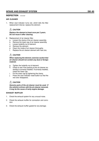 INTAKE AND EXHAUST SYSTEM EM -85
INSPECTION EB12EA6F
AIR CLEANER
1. When dust indicator turns red, which tells the filter
replacement interval, replace the element.
CAUTION
Replace the element at least once per 2 years.
Do not reuse it after cleaning.
2. Replacement of air cleaner filter.
a. Loosen the clamp of the air cleaner assembly.
b. Remove the lower cap of air cleaner assembly.
c. Loosen butterfly nut of element.
d. Remove the element.
e. Clean the inside of air cleaner thoroughly.
f. Replace the air cleaner element with new one.
CAUTION
When replacing the element, exercise caution that
air-cleaner should not contain any dust or foreign
material.
g. Tighten the butterfly nut of element.
h. Check to see if the packing at the air-cleaner as-
sembly is correctly installed. If correctly installed,
install the lower cap.
i. Fix the lower cap by tightening the clamp.
j. Press the dust indicator reset button so that the
red color disappears.
CAUTION
Genuine parts of the air-cleaner must be used. If
the vehicle is driven with the air-cleaner removed,
it may be the cause of early engine damage.
EXHAUST MUFFLER
1. Check the exhaust system for any unusual noise.
2. Check the exhaust muffler for connection and corro-
sion.
3. Check the exhaust muffler gasket for any damage.
 