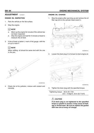 EM -94 ENGINE MECHANICAL SYSTEM
ADJUSTMENT ECFE874F
ENGINE OIL INSPECTION
1. Park the vehicle on the flat surface.
2. Stop the engine.
NOTE
a. Warm up the engine for minutes if the vehicle has
not been inspected.
b. Stop the engine and wait for 5 minutes at least to
measure the oil level.
3. If the oil level is below L mark of the gauge, refill the
oil up to mark F.
NOTE
When refilling, oil should be same kind with the one
in the pan.
Good
SUDEM7240L
4. Check the oil for pollution, mixture with coolant and
viscosity.
ENGINE OIL CHANGE
1. Stop the engine after warming up and remove the oil
filler cap (2) on the cylinder head cover(1).
2 1
SUDEM7241L
2. Loosen the drain plug (1) of oil pan to drain engine oil.
1
SUDEM7242L
3. Tighten the drain plug with the specified torque.
Tightening torque : 34.3~44.1 Nm
(3.5 ~ 4.5kgf.m, 25.4~32.7 Ib-ft)
CAUTION
If oil drain plug is not tightened to the specified
torque or gasket is reused, it may cause oil leak-
age or thread wear. Be sure to replace the gasket
with new one at every oil change.
 