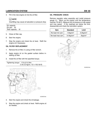 LUBRICATION SYSTEM EM -95
4. Fill in the new engine oil into the oil filler.
NOTE
Overfilling may cause oil saturation or pressure drop.
Oil capacity
Oil pan : 8ℓ
Total capacity : 9ℓ
5. Close oil filler cap.
6. Start the engine.
7. Stop the engine and check the oil level. Refill the
engine oil if necessary.
OIL FILTER REPLACEMENT
1. Remove the oil filter (1) using oil filter wrench.
2. Apply engine oil on the gasket surface before in-
stalling oil filter.
3. Install the oil filter with the specified torque.
Tightening torque : 17.6~21.6 Nm
(1.8~2.2 kgf.m, 13.1~16.0 Ib-ft)
1
SUDEM7243L
4. Start the engine and check the oil leakage.
5. Stop the engine and check oil level. Refill engine oil
as needed.
OIL PRESSURE CHECK
Remove regulator valve assembly and install pressure
gauge (1). Warm up the engine until the temperature
reaches 70~90 C. Measure the oil pressure at idle speed
and max speed. If the readings are below the limit,
disassemble and check the lubrication system.
Item Standard Limit
No load min rpm 1.5kg/cm² 0.5kg/cm²
No load max rpm 3~5kg/cm² 2kg/cm²
1
SUDEM7244L
 