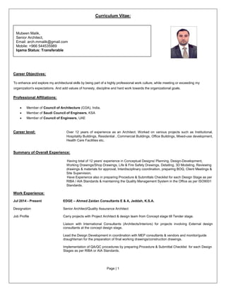 Page | 1
Curriculum Vitae:
Career Objectives:
To enhance and explore my architectural skills by being part of a highly professional work culture, while meeting or exceeding my
organization's expectations. And add values of honesty, discipline and hard work towards the organizational goals.
Professional Affiliations:
• Member of Council of Architecture (COA), India.
• Member of Saudi Council of Engineers, KSA
• Member of Council of Engineers, UAE
Career level: Over 12 years of experience as an Architect. Worked on various projects such as Institutional,
Hospitality Buildings, Residential , Commercial Buildings, Office Buildings, Mixed-use development,
Health Care Facilities etc.
Summary of Overall Experience:
Having total of 12 years’ experience in Conceptual Designs/ Planning, Design-Development,
Working Drawings/Shop Drawings, Life & Fire Safety Drawings, Detailing, 3D Modeling, Reviewing
drawings & materials for approval, Interdisciplinary coordination, preparing BOQ, Client Meetings &
Site Supervision.
Have Experience also in preparing Procedure & Submittals Checklist for each Design Stage as per
RIBA / AIA Standards & maintaining the Quality Management System in the Office as per ISO9001
Standards.
Work Experience:
Jul 2014 - Present EDGE – Ahmed Zaidan Consultants E & A, Jeddah, K.S.A.
Designation Senior Architect/Quality Assurance Architect
Job Profile Carry projects with Project Architect & design team from Concept stage till Tender stage.
Liaison with International Consultants (Architects/Interiors) for projects involving External design
consultants at the concept design stage.
Lead the Design Development in coordination with MEP consultants & vendors and monitor/guide
draughtsman for the preparation of final working drawings/construction drawings.
Implementation of QA/QC procedures by preparing Procedure & Submittal Checklist for each Design
Stages as per RIBA or AIA Standards.
Mubeen Malik,
Senior Architect,
Email: arch.mmalik@gmail.com
Mobile: +966 544535989
Iqama Status: Transferable
 