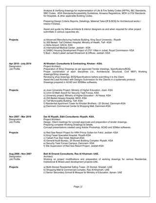 Page | 2
Analysis & Verifying drawings for implementation of Life & Fire Safety Codes (NFPA), IBC Standards,
SBC Codes, ADA Standards/Accessibility Guidelines, Amaana Regulations, MOH or FGI Standards
for Hospitals, & other applicable Building Codes.
Preparing Design Criteria Reports, Detailings, Material Take-Off & BOQ for Architectural works /
Interior Finishes.
Assist and guide my fellow architects & interior designers as and when required for other project
submittals in various capacities etc.
Projects a) Advanced Manufacturing Institute Building, King Saud University - Riyadh
b) 300 Beded- Taif Children Hospital, Ministry of Health, Taif - KSA
c) Abha Airport, GACA, KSA
d) International Medical Center, Jeddah - KSA
e) SABIC Housing Development Project of 2701 Villas in Jubail, Royal Commission- KSA
f) Bayt – Abdul Lateef Jameel Showroom & Offices, Jeddah- KSA
Apr 2010 - July 2014 Al Khodari- Consultants & Contracting, Khobar - KSA.
Designation Project Architect.
Job Profile Preparation of Shop Drawings as per approved Tender drawings, Specifications/BOQ.
Proper coordination of each disciplines (i.e., Architectural, Structural, Civil MEP) Working
drawings/Shop drawings.
Reviewing shop drawings, BOQ/Specifications before submitting it to the Client.
Assist the Lead Architect with Designs Submission for the Client/s in a systematic protocol.
Drawings prepared in ACAD and 3DSMax softwares.
Projects a) Jizan University Project, Ministry of Higher Education, Jizan- KSA
b) Umm El Melh Airport for Security Task Forces, KSA
c) University project, Ministry of Higher Education - Al Hassa, KSA
d) 200 Beded Abqaiq Hospital, MOH- KSA
e) Taif Municipality Building, Taif- KSA
f) Residential Apartment Tower for Khodari Brothers - 20 Storied, Dammam-KSA
g) Dammam Commercial Center & Shopping Mall, Dammam-KSA
Nov 2007 - Mar 2010 Dar Al Riyadh, E&A Consultants- Riyadh, KSA.
Designation Project Architect.
Job Profile Design, Client meetings for concept approvals and preparation of tender drawings.
Preparing complete Working Drawings & Details.
Concept presentations created using Adobe Photoshop, ACAD and 3DMax softwares.
Projects a) Red Sea Resort Project for HRH Prince Sultan bin Fahd, Jeddah- KSA
b) King Faisal Specialist Hospital, Riyadh-KSA
c) Taibah Five Star Hotel, Madinah-KSA
d) General Audit Bureau, 20 Storied Building Complex- Riyadh, KSA
e) Security Task Forces Campus, Dammam- KSA
f) Site Supervision of Red Sea Resort Project, Jeddah-KSA
Aug 2006 - Nov 2007 Bait Al Emarat Consultants, Ras Al Khaimah- UAE.
Designation Architect.
Job Profile Working on project modifications and preparation of working drawings for various Residential,
Institutional & Mixed-used development projects-UAE.
Projects a) Multi-Storied Residential Safina Tower, 25 Storied, Sharjah -UAE
b) Shopping Mall & Commercial Complex, Ras Al Khaimah- UAE
c) Senior Secondary School & Mosque for Ministry of Education, Ajman- UAE
 