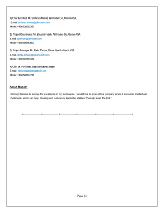 Page | 4
1).Chief Architect: Mr. Sarfaraz Ahmad, Al Khodari Co.,Khobar-KSA,
E.mail: sarfaraz.ahmad@alkhodari.com
Mobile: +966 530552390
2). Project Coordinator: Mr. Ziauddin Malik, Al Khodari Co.,Khobar-KSA
E.mail: zia.malik@alkhodari.com
Mobile: +966 505183600
3). Project Manager: Mr. Abdul Zahoor, Dar Al Riyadh-Riyadh,KSA
E.mail: abdul.zahoor@daralriyadh.com
Mobile: +966 501653485
4).CEO:Mr.HaniShata,EdgeConsultants-Jeddah
E.mail: hani.shata@edgearch.pro
Mobile: +966 562373737
About Myself:
I strongly believe to survive for excellence in my endeavors. I would like to grow with a company where I encounter intellectual
challenges, which can help, develop and nurture my leadership abilities. "Even sky is not the limit."
x-------------------------x---------------------- x----------------------x------------------------x----------------------x------------------------x
 