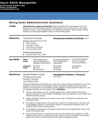 Entry-Level Administrative Assistant
Profile Administrative support professional offering versatile office management skills and
proficiency in Microsoft Office programs. Strong planner and problem solver who readily
adapts to change, works independently and exceeds expectations. Able to juggle multiple
priorities and meet tight deadlines without compromising quality.
Education TALETSO FET COLLEGE Management Assistant Certificate, 2013
Relevant Courses:N4,N5 and N6
— Office Practice
— Computer Practice
— Information processing
— Communication Skills
Professional Development:
— Microsoft Office (MO), 2007
Key Skills Office
Skills:
Office Management
Records Management
Database Administration
Spreadsheets/Reports
Event Management
Calendaring
Front-Desk Reception
Executive Support
Travel Coordination
Computer
Skills:
MS Word
MS Excel
MS PowerPoint
MS Outlook
MS Access
MS Project
MS Publisher
Windows
Experience CHOKOE PRIMARY SCHOOL
J.K. Makola (Principal)
Tel:(012) 732 0236
Cell: 07826317244
Management Assistant / Practicum,
2013-2015
Handled multifaceted clerical tasks (e.g., data entry, filing, records management, etc) as the
assistant to the registrar and admissions offices, maintained database and ensured the
delivery of premium service to students. Quickly became a trusted assistant known for “can-
do” attitude, flexibility and high-quality work. Highlights:
— Communicated effectively with multiple departments to plan meetings and prepare
welcome packages for new students. Established strong relationships to gain support and
effectively achieve results.
— Helped coordinate dozens of recruitment events that contributed to consistently high
enrollment levels.
— Entrusted to manage office in the supervisor’s absence. Provided timely, courteous and
knowledgeable response to information requests; screened and transferred calls; and
prepared official school correspondence.
— Co-developed comprehensive, 60-page training manual that enabled faster ramp-up for
newly hired support staff.
— Earned excellent marks on performance reviews, with citations for excellence in areas
including work volume, accuracy and quality; ability to learn and master new concepts;
positive work ethic; and commitment to providing unsurpassed service.
Joyce Edith Musapatika
4973 Extention 3 Refilwe 1003
Mobile: 0745620045
musapatika@gmail.com
 