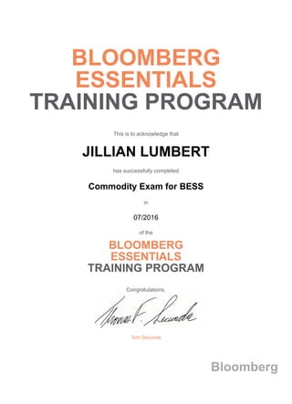 BLOOMBERG
ESSENTIALS
TRAINING PROGRAM
This is to acknowledge that
JILLIAN LUMBERT
has successfully completed
Commodity Exam for BESS
in
07/2016
of the
BLOOMBERG
ESSENTIALS
TRAINING PROGRAM
Congratulations,
Tom Secunda
Bloomberg
 