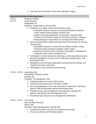 Nicole B. Russo
3
 Took vitals of sick animals or those who underwent surgery
Advanced Pharmacy Practice Experiences
03/2014 -
04/2014
Pharmacy Industry
Sanofi-Genzyme
Bridgewater, NJ
Preceptor: Juliette Muszka, PharmD, RPh
 Performed an in-depth analysis of two disease states
oConducted literature searches and analyzed literature to identify
unmet medical needs and gaps in patient care
oLooked at the target population for treatment, disease burden,
treatment and economic impact on the patient, provider, and payer
oResearched payer requirements for coverage and reimbursement
 Assessed early product viability and commercial attractiveness for the two
disease states
oAnticipated response to unmet efficacy, safety, economic, and/or
functional needs of patients, providers and/or payers
oGraded each disease state in relation to the product in development
compared to the current standard of care
 Participated in several educational workshops, enhancing professional and
personal development in areas such as leadership, communication, and
presentation skills
 Networked across the Sanofi organization with pharmacists, fellows, and
students from other universities
 Participated in cross-functional team meetings
01/2014 -02/2014 Ambulatory Care
Metropolitan Detention Center
Brooklyn, NY
Preceptor: Tim Argiropoulos, RPh
 Filled prescriptions for nearly 3,000 inmates
 Performed daily maintenance of ScriptPro SP200
 Ran an anticoagulation clinic under pharmacist’s supervision; monitored
patient’s INR and developed optimal drug therapy plans
 Provided disease state management and medication education for
patients, specifically in the anticoagulation clinic
 Presented a topic discussion on anticoagulation medications
10/2013 -12/2013 Community
Stop and Shop Pharmacy
Boston, MA
Preceptor: Ahadu Woldemariam, PharmD, RPh
 Provided prescription and self-care medication counseling
 Processed, entered, and filled prescriptions
 