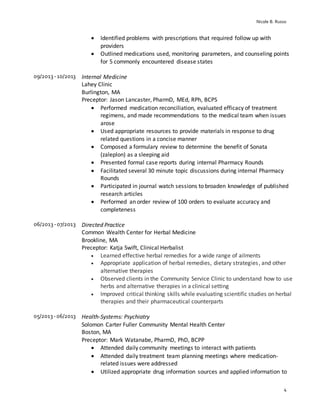 Nicole B. Russo
4
 Identified problems with prescriptions that required follow up with
providers
 Outlined medications used, monitoring parameters, and counseling points
for 5 commonly encountered disease states
09/2013 -10/2013 Internal Medicine
Lahey Clinic
Burlington, MA
Preceptor: Jason Lancaster, PharmD, MEd, RPh, BCPS
 Performed medication reconciliation, evaluated efficacy of treatment
regimens, and made recommendations to the medical team when issues
arose
 Used appropriate resources to provide materials in response to drug
related questions in a concise manner
 Composed a formulary review to determine the benefit of Sonata
(zaleplon) as a sleeping aid
 Presented formal case reports during internal Pharmacy Rounds
 Facilitated several 30 minute topic discussions during internal Pharmacy
Rounds
 Participated in journal watch sessions to broaden knowledge of published
research articles
 Performed an order review of 100 orders to evaluate accuracy and
completeness
06/2013 -07/2013 Directed Practice
Common Wealth Center for Herbal Medicine
Brookline, MA
Preceptor: Katja Swift, Clinical Herbalist
 Learned effective herbal remedies for a wide range of ailments
 Appropriate application of herbal remedies, dietary strategies, and other
alternative therapies
 Observed clients in the Community Service Clinic to understand how to use
herbs and alternative therapies in a clinical setting
 Improved critical thinking skills while evaluating scientific studies on herbal
therapies and their pharmaceutical counterparts
05/2013 -06/2013 Health-Systems: Psychiatry
Solomon Carter Fuller Community Mental Health Center
Boston, MA
Preceptor: Mark Watanabe, PharmD, PhD, BCPP
 Attended daily community meetings to interact with patients
 Attended daily treatment team planning meetings where medication-
related issues were addressed
 Utilized appropriate drug information sources and applied information to
 
