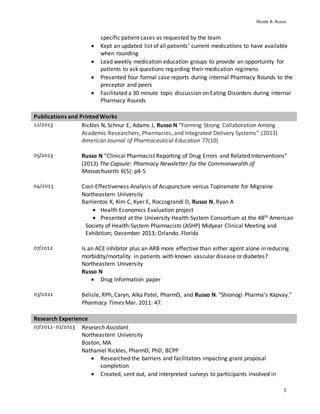 Nicole B. Russo
5
specific patient cases as requested by the team
 Kept an updated list of all patients’ current medications to have available
when rounding
 Lead weekly medication education groups to provide an opportunity for
patients to ask questions regarding their medication regimens
 Presented four formal case reports during internal Pharmacy Rounds to the
preceptor and peers
 Facilitated a 30 minute topic discussion on Eating Disorders during internal
Pharmacy Rounds
Publications and Printed Works
12/2013 Rickles N, Schnur E, Adams J, Russo N “Forming Strong Collaboration Among
Academic Researchers, Pharmacies, and Integrated Delivery Systems” (2013)
American Journal of Pharmaceutical Education 77(10)
05/2013 Russo N “Clinical Pharmacist Reporting of Drug Errors and Related Interventions”
(2013) The Capsule: Pharmacy Newsletter for the Commonwealth of
Massachusetts 6(5): p4-5
04/2013 Cost-Effectiveness Analysis of Acupuncture versus Topiramate for Migraine
Northeastern University
Barrientos K, Kim C, Kyer E, Roccograndi D, Russo N, Ryan A
 Health Economics Evaluation project
 Presented at the University Health-System Consortium at the 48th American
Society of Health-System Pharmacists (ASHP) Midyear Clinical Meeting and
Exhibition; December 2013; Orlando. Florida
07/2012 Is an ACE inhibitor plus an ARB more effective than either agent alone in reducing
morbidity/mortality in patients with known vascular disease or diabetes?
Northeastern University
Russo N
 Drug Information paper
03/2011 Belisle, RPh, Caryn, Alka Patel, PharmD, and Russo N. "Shionogi Pharma’s Kapvay."
Pharmacy Times Mar. 2011: 47.
Research Experience
07/2012-01/2013 Research Assistant
Northeastern University
Boston, MA
Nathaniel Rickles, PharmD, PhD, BCPP
 Researched the barriers and facilitators impacting grant proposal
completion
 Created, sent out, and interpreted surveys to participants involved in
 