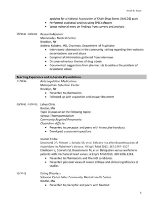 Nicole B. Russo
6
applying for a National Association of Chain Drug Stores (NACDS) grant
 Performed statistical analysis using SPSS software
 Wrote editorial entry on findings from surveys and analysis
08/2011 -01/2012 Research Assistant
Maimonides Medical Center
Brooklyn, NY
Andrew Kolodny, MD, Chairman, Department of Psychiatry
 Interviewed pharmacists in the community setting regarding their opinions
on oxycodone use and abuse
 Compiled all information gathered from interviews
 Discovered various themes of drug abuse
 Documented suggestions from pharmacists to address the problem of
oxycodone abuse
Teaching Experience and In-Service Presentations
02/2014 Anticoagulation Medications
Metropolitan Detention Center
Brooklyn, NY
 Presented to pharmacists
 Followed up with a question and answer document
09/2013 -10/2013 Lahey Clinic
Boston, MA
Topic Discussion on the following topics:
Venous Thromboembolism
Community Acquired Pneumonia
Clostridium difficile
 Presented to preceptor and peers with interactive handouts
 Developed assessment questions
Journal Clubs:
Devanand DP, Mintzer J, Schultz SK; et al. Relapse risk after discontinuation of
risperidone in Alzheimer’s disease. N Engl J Med 2012; 367:1497–1507
Eikelboom J, Connolly SJ, Brueckmann M, et al. Dabigatran versus warfarin in
patients with mechanical heart valves. N Engl J Med 2013; 369:1206-1214.
 Presented to Pharmacists and PharmD candidates
 Presented personal views of overall critique and clinical significance of
studies
05/2013 Eating Disorders
Solomon Carter Fuller Community Mental Health Center
Boston, MA
 Presented to preceptor and peers with handout
 