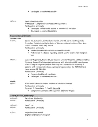 Nicole B. Russo
7
 Developed assessment questions
11/2012 Head Injury Prevention
PHMD6254 – Comprehensive Disease Management 5
Northeastern University
 Developed and delivered lecture to pharmacists and peers
 Developed assessment questions
Presentations and Media
Journal Clubs
02/2013 Edlund MJ, Sullivan M, Steffick D, Harris KM, Well KB. Do Users of Regularly
Prescribed Opioids Have Higher Rates of Substance Abuse Problems Than Non-
users? Pain Med; 2007; 8(8): 647-56
Northeastern University
 Presented to Pharmacists and PharmD candidates
 Participated in a debate regarding opioids use for chronic non-malignant
pain
06/2012 Lubsen J, Wagener G, Kirwan BA, de Brouwer S, Poole-Wilson PA (2005) ACTION (A
Coronary disease Trial Investigating Outcome with Nifedipine GITS) investigators.
Effect of long-acting nifedipine on mortality and cardiovascular morbidity in
patients with symptomatic stable angina and hypertension: the ACTION trial. J
Hypertension 23: 641–648.
Northeastern University
 Presented to PharmD candidates
 Developed assessment questions
Media
05/2012 Public Service Announcement: Pharmacist’s Role in Diabetes
Northeastern University
Grevenitz C, Papandreou P, Patel N, Russo N
 Comprehensive Disease Management 1 Seminar Project
Awards, Honors, Scholarships
09/2008 -
04/2014
Excellence Scholarship
Northeastern University
12/2008 -
04/2014
Dean’s List
Northeastern University
03/2011 Employee of the Month
Brigham and Women’s Hospital
 