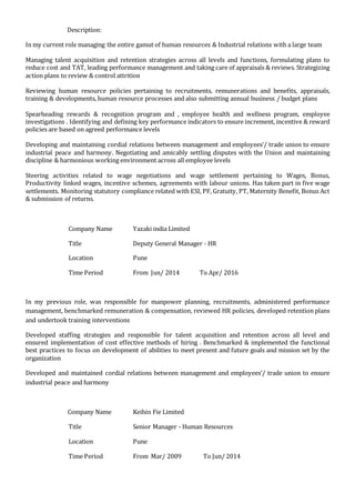 Description:
In my current role managing the entire gamut of human resources & Industrial relations with a large team
Managing talent acquisition and retention strategies across all levels and functions, formulating plans to
reduce cost and TAT, leading performance management and taking care of appraisals & reviews. Strategizing
action plans to review & control attrition
Reviewing human resource policies pertaining to recruitments, remunerations and benefits, appraisals,
training & developments, human resource processes and also submitting annual business / budget plans
Spearheading rewards & recognition program and , employee health and wellness program, employee
investigations . Identifying and defining key performance indicators to ensure increment, incentive & reward
policies are based on agreed performance levels
Developing and maintaining cordial relations between management and employees’/ trade union to ensure
industrial peace and harmony. Negotiating and amicably settling disputes with the Union and maintaining
discipline & harmonious working environment across all employee levels
Steering activities related to wage negotiations and wage settlement pertaining to Wages, Bonus,
Productivity linked wages, incentive schemes, agreements with labour unions. Has taken part in five wage
settlements. Monitoring statutory compliance related with ESI, PF, Gratuity, PT, Maternity Benefit, Bonus Act
& submission of returns.
Company Name Yazaki india Limited
Title Deputy General Manager - HR
Location Pune
Time Period From Jun/ 2014 To Apr/ 2016
In my previous role, was responsible for manpower planning, recruitments, administered performance
management, benchmarked remuneration & compensation, reviewed HR policies, developed retention plans
and undertook training interventions
Developed staffing strategies and responsible for talent acquisition and retention across all level and
ensured implementation of cost effective methods of hiring . Benchmarked & implemented the functional
best practices to focus on development of abilities to meet present and future goals and mission set by the
organization
Developed and maintained cordial relations between management and employees’/ trade union to ensure
industrial peace and harmony
Company Name Keihin Fie Limited
Title Senior Manager - Human Resources
Location Pune
Time Period From Mar/ 2009 To Jun/ 2014
 