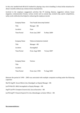In this role, handled both HR & IR. Credited for playing a key role in handling 2 critical strike situations for
about 2 months without any violence & loss of production.
involved in the employee engagement activities like PI training, Kaizens, suggestion scheme, house
magazine, communication forums, various events such as annual day, women’s day, sports competitions,
safety week celebration has helped in enhancing the employee morale
Company Name Tata Yazaki Autocomp Limited
Title Manager - HR
Location Pune
Time Period From Jun/ 2007 To Mar/ 2009
Company Name Videocon Industries Limited
Title Manager - HR
Location Aurangabad
Time Period From Aug/ 2005 To Jun/ 2007
Company Name Various
Title
Location
Time Period From Jun/ 1990 To Aug/ 2005
Between the period of 1990 – 2005 was associated with multiple companies working under the following
capacities
Mar’03-Aug’05: Secure Meters Ltd., Chandigarh as Deputy Manager - HR
Jun’99-Mar’03: AKAI, Aurangabad as Deputy Manager – HR
Aug’97-Jun’99: Crompton Greaves Ltd., Goa as Executive – HR
Jun’90-Aug’97: Pinnacle Exports Pvt. Ltd., Ahmednagar as Senior Officer – HR
Recommendations:
 