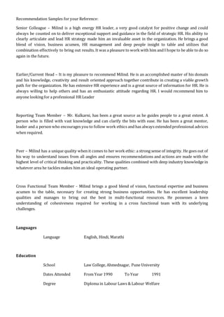 Recommendation Samples for your Reference:
Senior Colleague – Milind is a high energy HR leader, a very good catalyst for positive change and could
always be counted on to deliver exceptional support and guidance in the field of strategic HR. His ability to
clearly articulate and lead HR strategy made him an invaluable asset in the organization. He brings a good
blend of vision, business acumen, HR management and deep people insight to table and utilizes that
combination effectively to bring out results. It was a pleasure to work with him and I hope to be able to do so
again in the future.
Earlier/Current Head – It is my pleasure to recommend Milind. He is an accomplished master of his domain
and his knowledge, creativity and result oriented approach together contribute in creating a viable growth
path for the organization. He has extensive HR experience and is a great source of information for HR. He is
always willing to help others and has an enthusiastic attitude regarding HR. I would recommend him to
anyone looking for a professional HR Leader
Reporting Team Member – Mr. Kulkarni, has been a great source as he guides people to a great extent. A
person who is filled with vast knowledge and can clarify the bits with ease. He has been a great mentor,
leader and a person who encourages you to follow work ethics and has always extended professional advices
when required.
Peer – Milind has a unique quality when it comes to her work ethic: a strong sense of integrity. He goes out of
his way to understand issues from all angles and ensures recommendations and actions are made with the
highest level of critical thinking and practicality. These qualities combined with deep industry knowledge in
whatever area he tackles makes him an ideal operating partner.
Cross Functional Team Member - Milind brings a good blend of vision, functional expertise and business
acumen to the table, necessary for creating strong business opportunities. He has excellent leadership
qualities and manages to bring out the best in multi-functional resources. He possesses a keen
understanding of cohesiveness required for working in a cross functional team with its underlying
challenges.
Languages
Language English, Hindi, Marathi
Education
School Law College, Ahmednagar, Pune University
Dates Attended From Year 1990 To Year 1991
Degree Diploma in Labour Laws & Labour Welfare
 