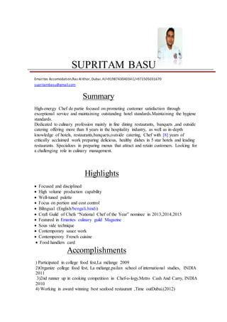 SUPRITAM BASU
Emarites Accomodation,Ras Al Khor, Dubai,H/+919874304034 C/+971505031670
supritambasu@gmail.com
Summary
High-energy Chef de partie focused on promoting customer satisfaction through
exceptional service and maintaining outstanding hotel standards.Maintaining the hygiene
standards.
Dedicated to culinary profession mainly in fine dining restaurants, banquets ,and outside
catering offering more than 8 years in the hospitality industry, as well as in-depth
knowledge of hotels, restaurants,banquets,outside catering, Chef with [8] years of
critically acclaimed work preparing delicious, healthy dishes in 5 star hotels and leading
restaurants. Specializes in preparing menus that attract and retain customers. Looking for
a challenging role in culinary management.
Highlights
 Focused and disciplined
 High volume production capability
 Well-tuned palette
 Focus on portion and cost control
 Bilingual (English/bengali,hindi)
 Craft Guild of Chefs “National Chef of the Year” nominee in 2013,2014,2015
 Featured in Emarites culinary guild Magazine
 Sous vide technique
 Contemporary sauce work
 Contemperory French cuisine
 Food handlers card
Accomplishments
) Participated in college food fest,La mélange 2009
2)Organize college food fest, La mélange,pailan school of international studies, INDIA
2011
3)2nd runner up in cooking competition in Chef-o-logy,Metro Cash And Carry, INDIA
2010
4) Working in award winning best seafood restaurant ,Time outDubai.(2012)
 