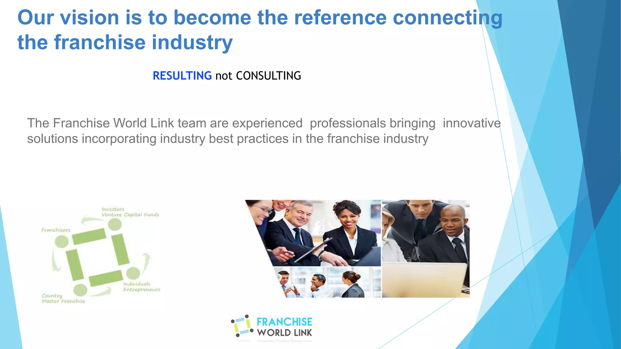 The Franchise World Link team are experienced professionals bringing innovative
solutions incorporating industry best practices in the franchise industry
Our vision is to become the reference connecting
the franchise industry
RESULTING not CONSULTING
 
