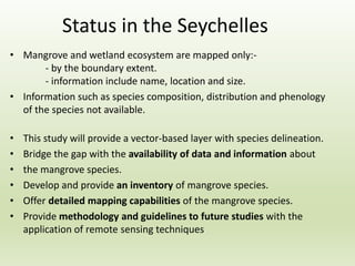 Status in the Seychelles
• Mangrove and wetland ecosystem are mapped only:-
- by the boundary extent.
- information include name, location and size.
• Information such as species composition, distribution and phenology
of the species not available.
• This study will provide a vector-based layer with species delineation.
• Bridge the gap with the availability of data and information about
• the mangrove species.
• Develop and provide an inventory of mangrove species.
• Offer detailed mapping capabilities of the mangrove species.
• Provide methodology and guidelines to future studies with the
application of remote sensing techniques
 