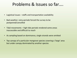 • Logistical issues – staffs and transportation availability
• Bad weather; rainy periods forced the survey to be
postponed/cancelled
• Tidal movements – high tide periods rendered some areas
inaccessible and difficult to reach
• As sampling based on dominance, single strands were omitted
• Top canopy of a particular mangrove species covering a ‘large’ area
but under canopy dominated by another species
Problems & Issues so far….
 