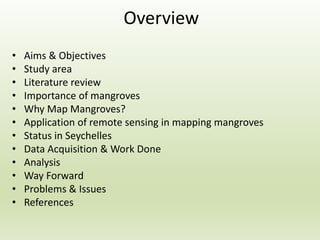 • Aims & Objectives
• Study area
• Literature review
• Importance of mangroves
• Why Map Mangroves?
• Application of remote sensing in mapping mangroves
• Status in Seychelles
• Data Acquisition & Work Done
• Analysis
• Way Forward
• Problems & Issues
• References
Overview
 