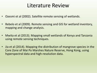 Literature Review
• Ozesmi et al (2002). Satellite remote sensing of wetlands.
• Rebelo et al (2009). Remote sensing and GIS for wetland inventory,
mapping and change analysis.
• Mwita et al (2013). Mapping small wetlands of Kenya and Tanzania
using remote sensing techniques.
• Jia et al (2014). Mapping the distribution of mangrove species in the
Core Zone of Mai Po Marshes Nature Reserve, Hong Kong, using
hyperspectral data and high-resolution data.
 