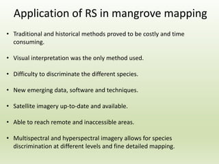 Application of RS in mangrove mapping
• Traditional and historical methods proved to be costly and time
consuming.
• Visual interpretation was the only method used.
• Difficulty to discriminate the different species.
• New emerging data, software and techniques.
• Satellite imagery up-to-date and available.
• Able to reach remote and inaccessible areas.
• Multispectral and hyperspectral imagery allows for species
discrimination at different levels and fine detailed mapping.
 