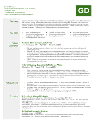 Garrett M. Duncan
148 Distinction Drive, Lake Saint Louis,MO 63367
T: (636) 614-6008
E: garrettduncan101@gmail.com
L: https://www.linkedin.com/in/garrettduncan101
GD
Summary Experienced retail manager with career interestin finance.Outgoing, energetic professional skilled atlearning
new concepts quickly, working well under pressure,and communicating ideas clearlyand effectively with a
positive demeanor.Diversified skill sets covering administrative support,clientrelations,financial anal ysis,
statistics,portfolio managementand logistics and operations management.Driven to establish and achieve
business objectives.Proficientin all of the standard office desktop software.
Key Skills  Retail Store Operations
 Customer Service Excellence
 Budgeting & CostControls
 Shrink Reduction/Loss Control
 Creative Problem Solving
 Teambuilding/Supervision
 InventoryManagement
 Associate Development
 Maximizing Sales Potential
 Merchandising Strategies
Related
Experience
Assistant Store Manager, Dollar Tree
Lake Saint Louis, MO — April 2014 – November 2015
● Manage facility operations,including font-end,sales floor,accounting,receiving,refunds,and
parking lot/grounds.
● Work as part of the managementteam to ensure all opening and closing procedures are followed,
including communicating with opening and closing managers to ensure a smooth transition from day
to night operations,discussing merchandising opportunities,addressing associate concerns and
scheduling issues,identifying when additional resources are needed,and escalating appropriate
concerns.
● Attract customers byoriginating displayideas;produce merchandise displays in windows and
showcases,and on sales floor.
Federal Fiduciary, Department of Veterans Affairs
Milwaukee, WI — August 2012 – January 2015
● Hold a position oftrust, to receive and manage VA funds on behalfof the beneficiarywith the
obligation to determine which expenditures from those funds are in the beneficiary’s bestinterest.
● Established a properlytitled bank account at a federally insured institution to conserve excess funds.
● Keep accurate, complete records and receipts,for submitting periodic accountings when required.
● Protect the beneficiary’s funds from the claims ofcreditors.
Achievements ● Scored in the 92nd percentile nationwide on the ETS Major Field Test for the Bachelor's Degree in
Business.
● Recipientof the Society of Financial Service Professionals Excellence in Financial Education Award.
● Achieved Dollar Tree’s annual highestrecognition,“Top Gun” (highestannual sales growth among all
Dollar Tree regions),during myfirstyear.
● Assisted Dollar Tree store manager in driving single year sales growth of17%.
Education Universityof Missouri-St. Louis
Bachelor of Science in Business Administration; Finance Major- 2011-2013
Honors: Graduated Summa Cum Laude with an overall GPA of 3.925 and a GPA of 4.000 in my selected
major of finance.
Related Courses: International Corporate Finance;Financial Institutions & Financial Markets;Strategic
Management;Management& Organizational Behavior;Financial Accounting; Managerial Accounting;
Investments;Business Writing;Business Statistics;Operations Management;Information Systems Concepts
& Applications.
St. Charles Community College
Associate of Arts — 2009-2011
Related Courses: Microeconomics;Macroeconomics;Legal EnvironmentofBusiness;Personnel
Management;Oral Communications;International Business; Data Processing.
 