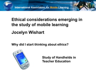 Ethical considerations emerging in
the study of mobile learning
Jocelyn Wishart
Why did I start thinking about ethics?
Study of Handhelds in
Teacher Education
 