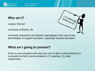 Who am I?
Jocelyn Wishart
University of Bristol, UK
University researcher and teacher specialising in the use of new
technologies to support education, especially science education
What am I going to present?
Draw on your students work and your own to tell us what should be in
a scenario so that it communicates to (1) teachers, (2) other
researchers.
 