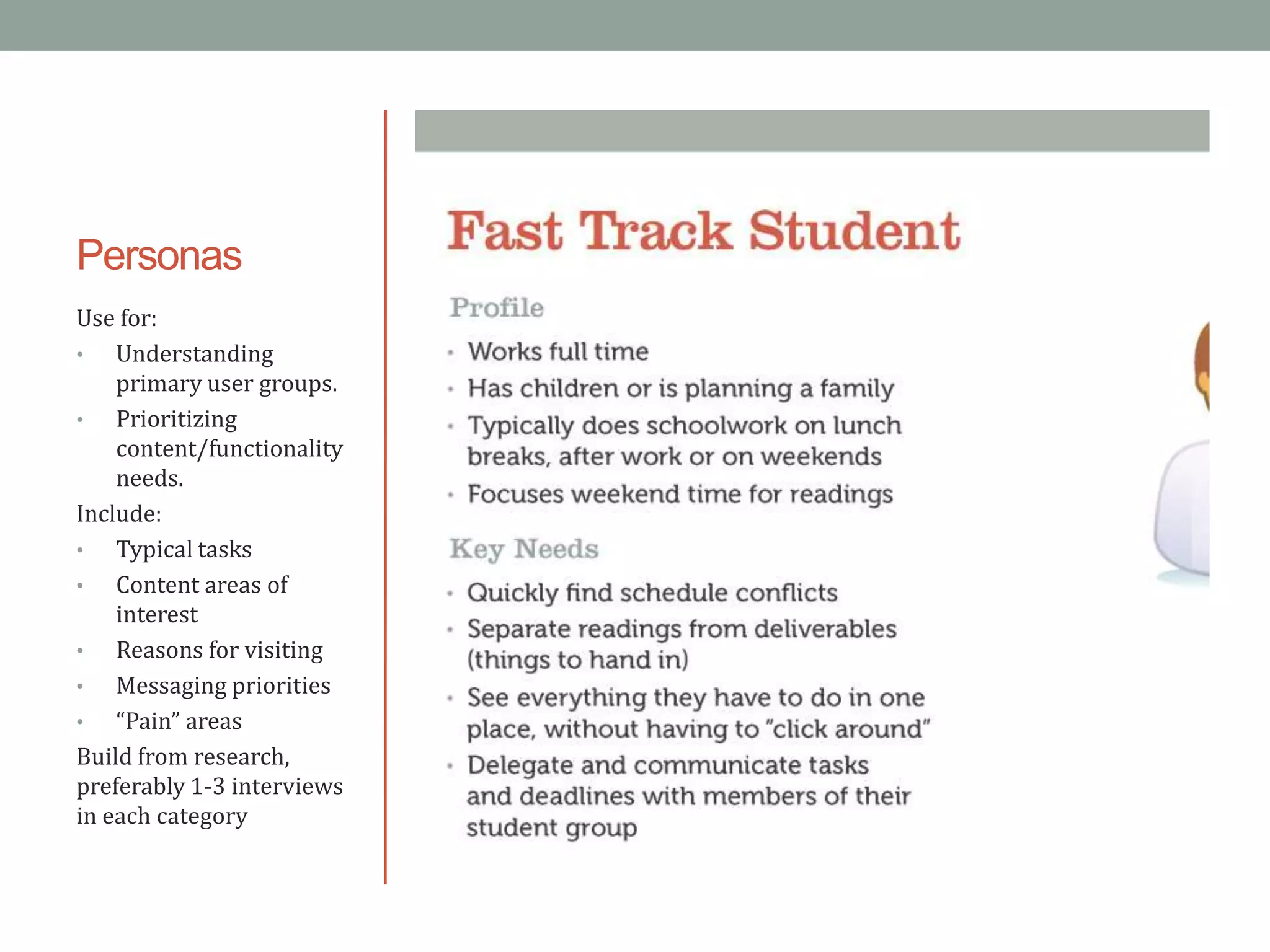 Personas
Use for:
•   Understanding
    primary user groups.
•   Prioritizing
    content/functionality
    needs.
Include:
•   Typical tasks
•   Content areas of
    interest
•   Reasons for visiting
•   Messaging priorities
•   “Pain” areas
Build from research,
preferably 1-3 interviews
in each category
 