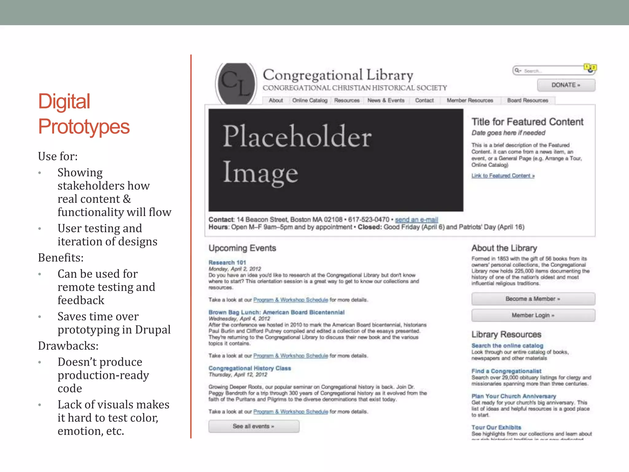Digital
Prototypes
Use for:
•  Showing
   stakeholders how
   real content &
   functionality will flow
•  User testing and
   iteration of designs
Benefits:
•  Can be used for
   remote testing and
   feedback
•  Saves time over
   prototyping in Drupal
Drawbacks:
•  Doesn’t produce
   production-ready
   code
•  Lack of visuals makes
   it hard to test color,
   emotion, etc.
 